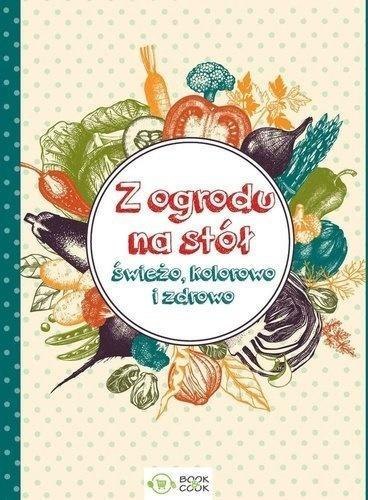 Z ogrodu na stół. Świeżo, kolorowo i zdrowo Z ogrodu na stół. Świeżo, kolorowo i zdrowo